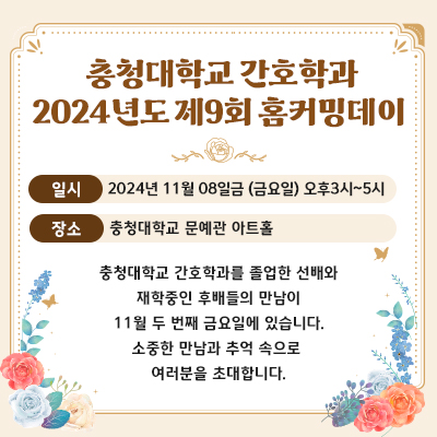 충청대학교 간호학과 2024년도 제9회 홈커밍데이
일시 : 2024년 11월 08일금 (금요일) 오후3시~5시
장소 : 충청대학교 문예관 아트홀
충청대학교 간호학과를 졸업한 선배와
재학중인 후배들의 만남이
11월 두 번째 금요일에 있습니다.
소중한 만남과 추억 속으로 
여러분을 초대합니다.