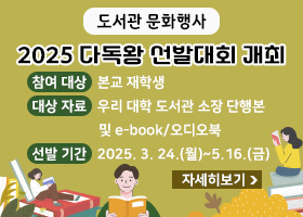 도서관 문화행사
2025 다독왕 선발대회 개최
-참여 대상 : 본교 재학생
-대상 자료 : 우리 대학 도서관 소장 단행본 및 e-book/오디오북
-선발 기간 : 2025. 3. 24.(월)~5.16.(금)