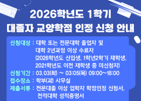 2026학년도 1학기 대졸자 교양학점 인정 신청 안내
신청대상 : 대학 또는 전문대학 졸업자 및 대학 2년과정 이상 수료자
(2026학년도 신입생, 1학년2학기 재학생, 2021학년도 이전 재학생 중 미신청자)
신청기간 : 03.03(화) ~ 03:05(목) 09:00~18:00
접수장소 : 학부(과) 사무실
제출서류 : 전문대졸 이상 입학자 학점인정 신청서, 전적대학 성적증명서